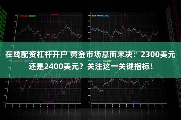 在线配资杠杆开户 黄金市场悬而未决：2300美元还是2400美元？关注这一关键指标！