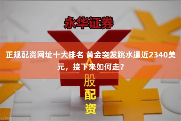 正规配资网址十大排名 黄金突发跳水逼近2340美元，接下来如何走？