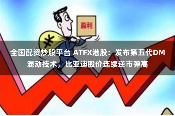 全国配资炒股平台 ATFX港股：发布第五代DM混动技术，比亚迪股价连续逆市弹高