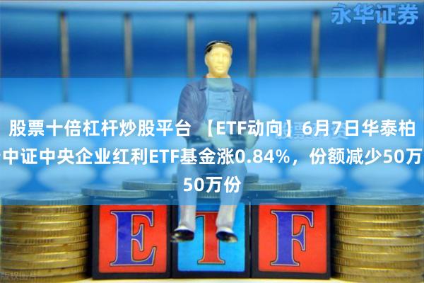 股票十倍杠杆炒股平台 【ETF动向】6月7日华泰柏瑞中证中央企业红利ETF基金涨0.84%，份额减少50万份