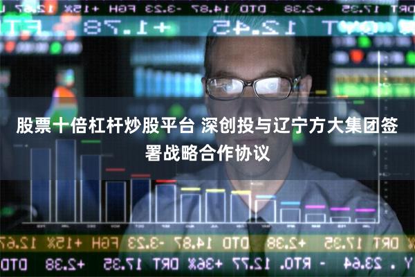 股票十倍杠杆炒股平台 深创投与辽宁方大集团签署战略合作协议