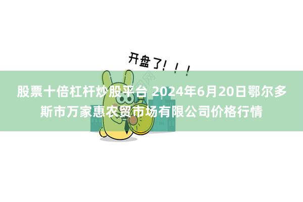 股票十倍杠杆炒股平台 2024年6月20日鄂尔多斯市万家惠农贸市场有限公司价格行情