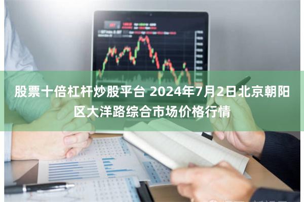 股票十倍杠杆炒股平台 2024年7月2日北京朝阳区大洋路综合市场价格行情