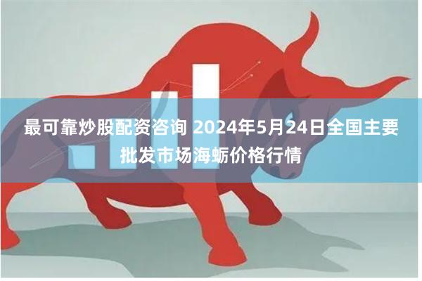 最可靠炒股配资咨询 2024年5月24日全国主要批发市场海蛎价格行情