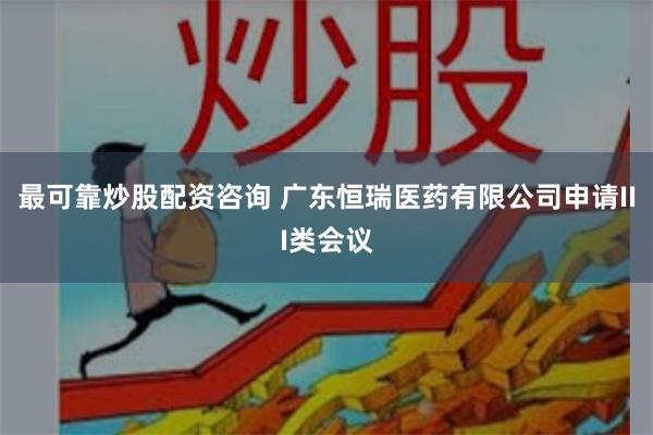 最可靠炒股配资咨询 广东恒瑞医药有限公司申请III类会议