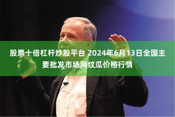 股票十倍杠杆炒股平台 2024年6月13日全国主要批发市场网纹瓜价格行情