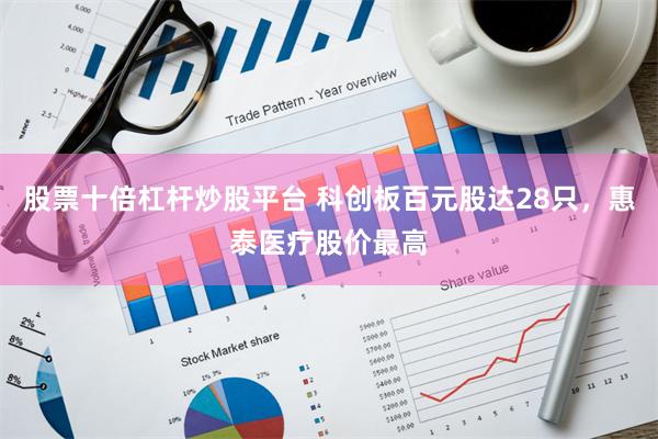 股票十倍杠杆炒股平台 科创板百元股达28只，惠泰医疗股价最高