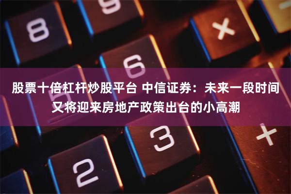 股票十倍杠杆炒股平台 中信证券：未来一段时间又将迎来房地产政策出台的小高潮