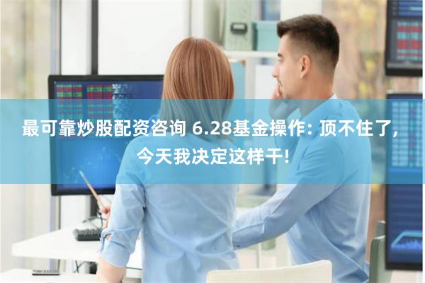 最可靠炒股配资咨询 6.28基金操作: 顶不住了, 今天我决定这样干!