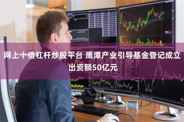 网上十倍杠杆炒股平台 鹰潭产业引导基金登记成立 出资额50亿元