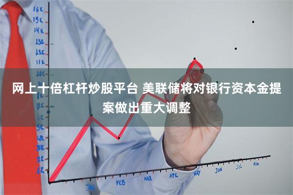 网上十倍杠杆炒股平台 美联储将对银行资本金提案做出重大调整