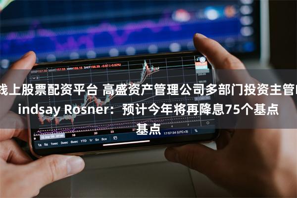 线上股票配资平台 高盛资产管理公司多部门投资主管Lindsay Rosner：预计今年将再降息75个基点