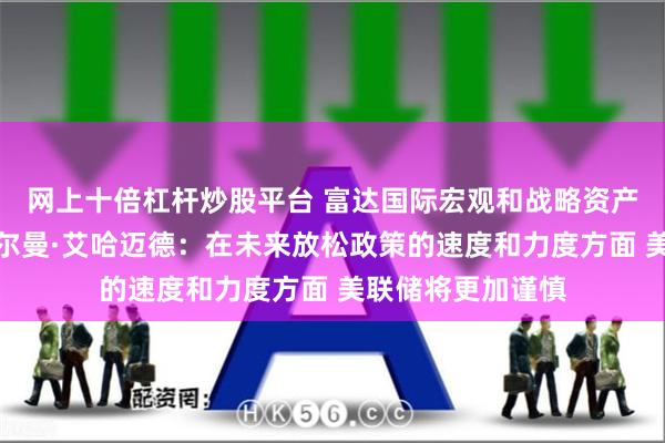 网上十倍杠杆炒股平台 富达国际宏观和战略资产配置全球主管萨尔曼·艾哈迈德：在未来放松政策的速度和力度方面 美联储将更加谨慎