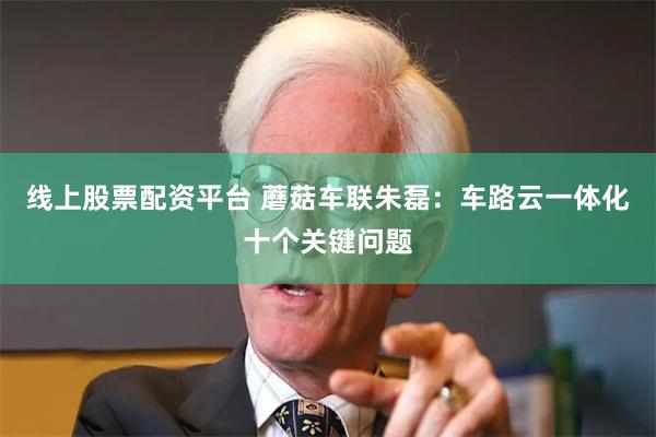 线上股票配资平台 蘑菇车联朱磊：车路云一体化十个关键问题