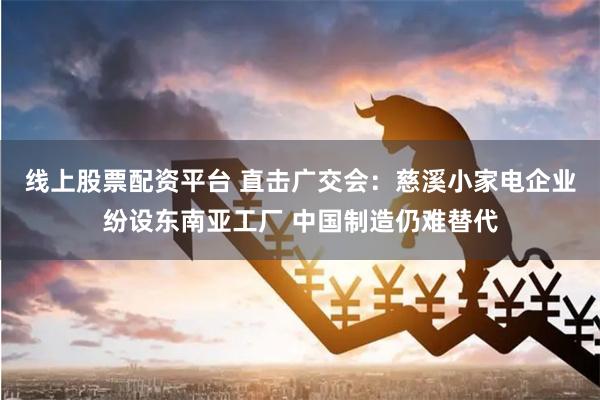 线上股票配资平台 直击广交会：慈溪小家电企业纷设东南亚工厂 中国制造仍难替代