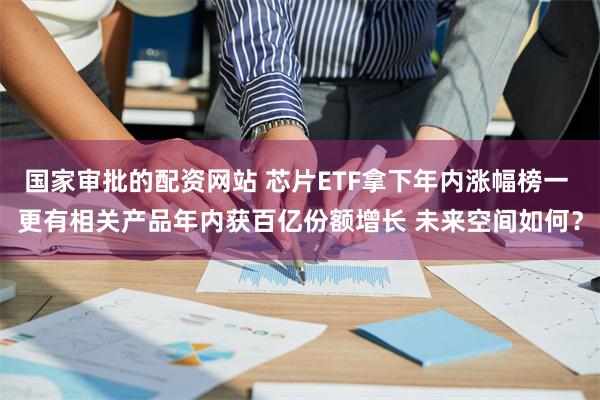 国家审批的配资网站 芯片ETF拿下年内涨幅榜一 更有相关产品年内获百亿份额增长 未来空间如何？