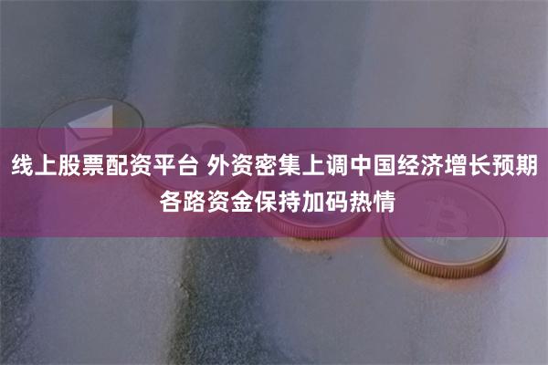 线上股票配资平台 外资密集上调中国经济增长预期 各路资金保持加码热情