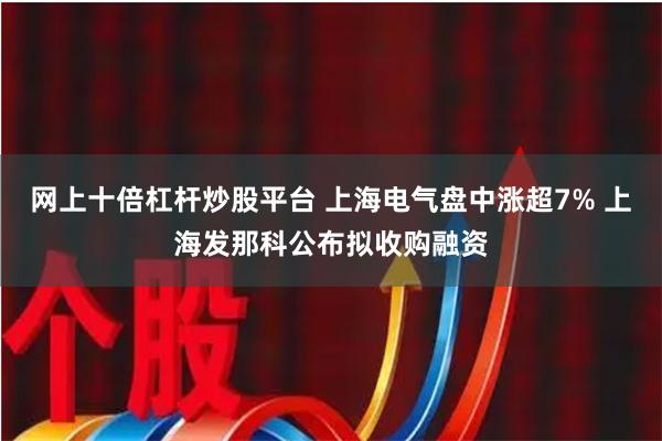 网上十倍杠杆炒股平台 上海电气盘中涨超7% 上海发那科公布拟收购融资