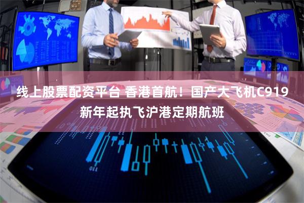 线上股票配资平台 香港首航！国产大飞机C919新年起执飞沪港定期航班