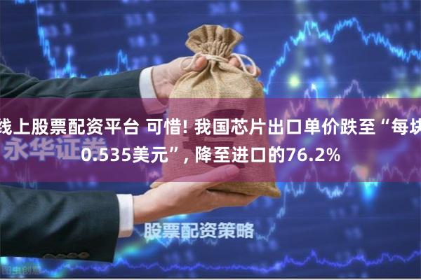 线上股票配资平台 可惜! 我国芯片出口单价跌至“每块0.535美元”, 降至进口的76.2%