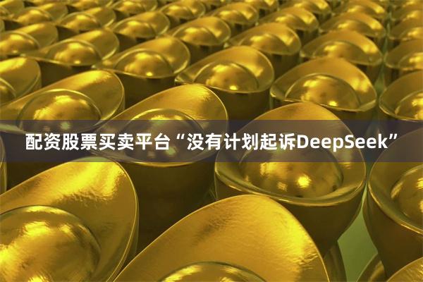 配资股票买卖平台“没有计划起诉DeepSeek”