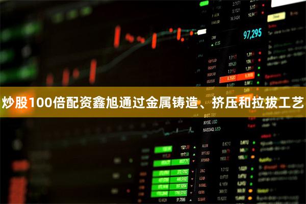 炒股100倍配资鑫旭通过金属铸造、挤压和拉拔工艺