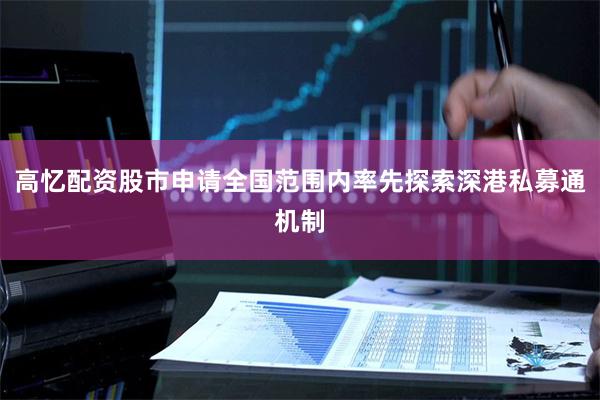 高忆配资股市申请全国范围内率先探索深港私募通机制