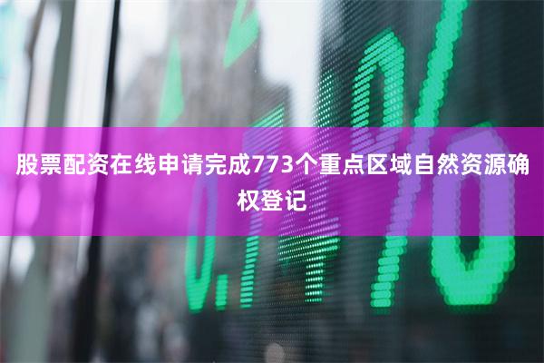 股票配资在线申请完成773个重点区域自然资源确权登记