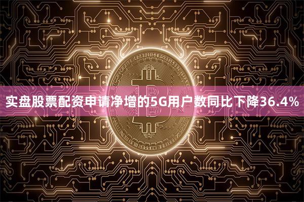实盘股票配资申请净增的5G用户数同比下降36.4%