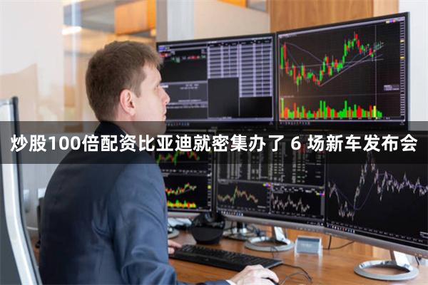 炒股100倍配资比亚迪就密集办了 6 场新车发布会
