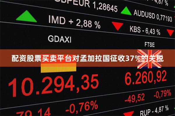 配资股票买卖平台对孟加拉国征收37%的关税