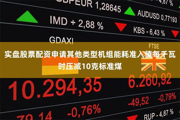 实盘股票配资申请其他类型机组能耗准入值每千瓦时压减10克标准