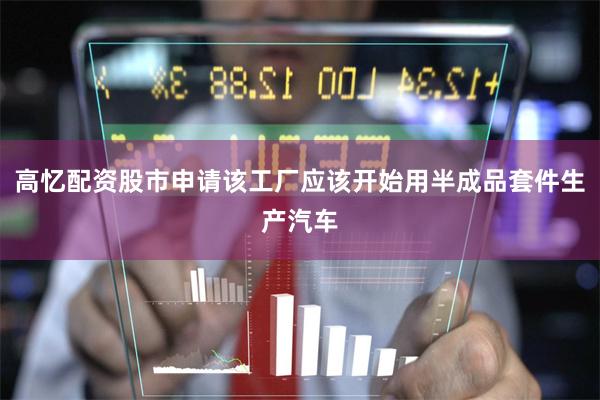 高忆配资股市申请该工厂应该开始用半成品套件生产汽车