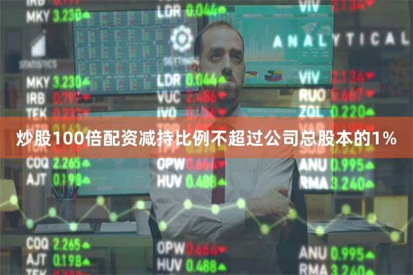 炒股100倍配资减持比例不超过公司总股本的1%