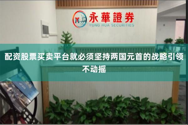 配资股票买卖平台就必须坚持两国元首的战略引领不动摇